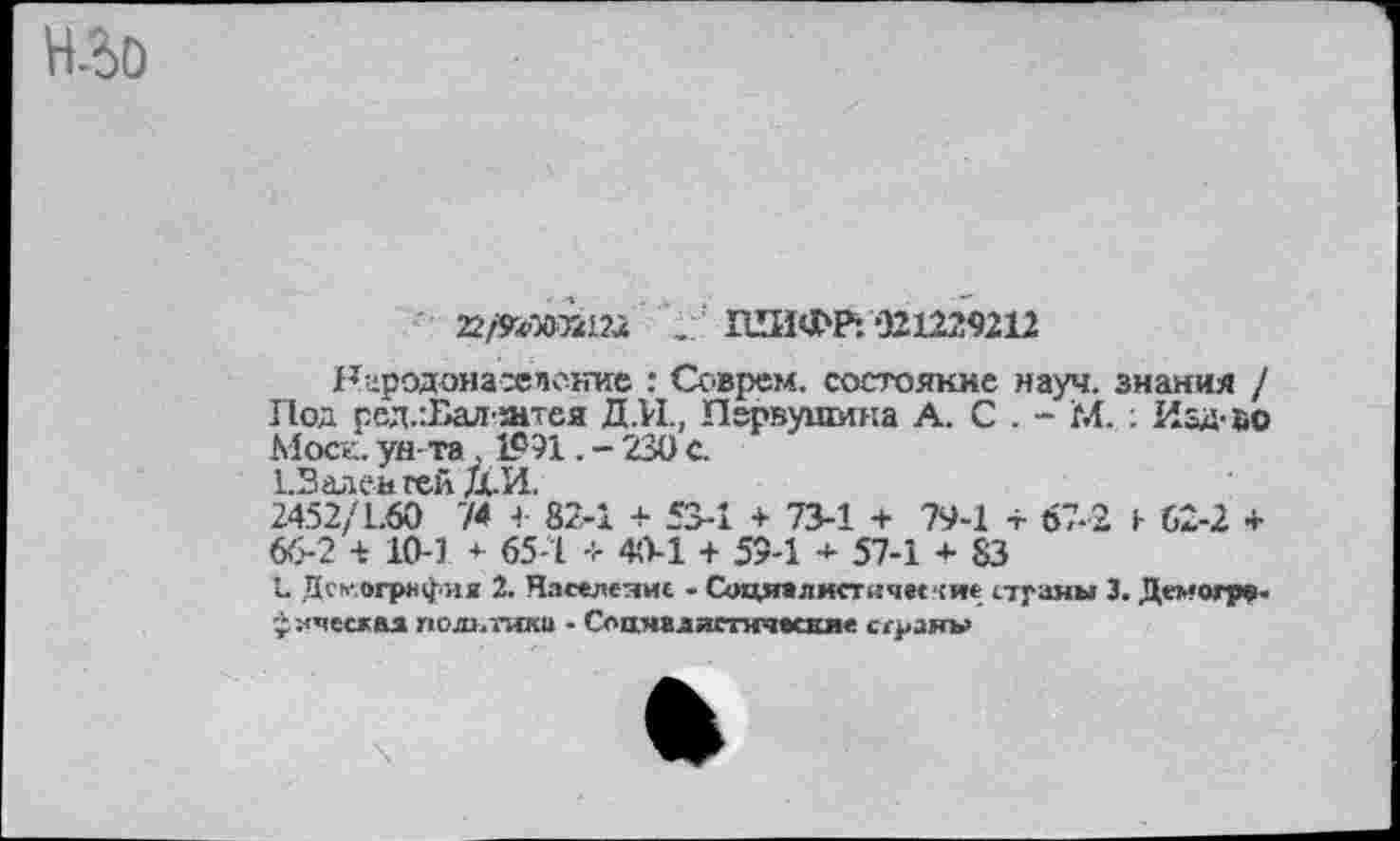 ﻿Н-бО
22/УсО(В2Ш ШИФР:‘321229212
Народонаселение : Соврем, состояние науч, знания / Под ред.:Бал-штея Д.И., Первушина А. С . - М. : Иад-йо Моск, ун та , 1991. - 230 с.
1.Валеигей Д.И.
2452/1.60 74 4- 82-1 + 53-1 + 73-1 + 79-1 + 67-2 1 (,2-2 4-66-2 + 10-3 * 65-1 + 40-1 + 59-1 * 57-1 + 83
Д Дсмогрнфня 2. Население - Соци»ли<тичег(и<; страны 3. Деметр», ухчесжая полынка - Соаяалястическя« стран»